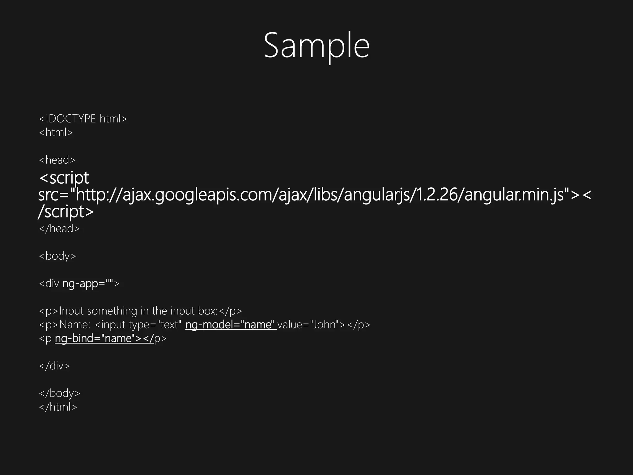 Sample <!DOCTYPE html> <html> <head> <script src="http://ajax.googleapis.com/ajax/libs/angularjs/1.2.26/angular.min.js">< /script> </head> <body> <div ng-app=""> <p>Input something in the input box:</p> <p>Name: <input type="text" ng-model="name" value="John"></p> <p ng-bind="name"></p> </div> </body> </html>