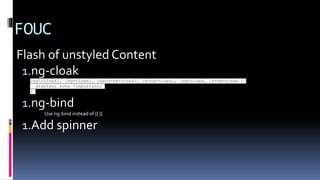 FOUC
Flash of unstyled Content
1.ng-cloak
[ng:cloak], [ng-cloak], [data-ng-cloak], [x-ng-cloak], .ng-cloak, .x-ng-cloak {
display: none !important;
}
1.ng-bind
Use ng-bind instead of {{ }}
1.Add spinner
 