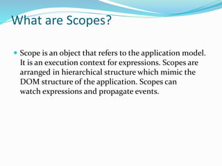 What are Scopes?
 Scope is an object that refers to the application model.
It is an execution context for expressions. Scopes are
arranged in hierarchical structure which mimic the
DOM structure of the application. Scopes can
watch expressions and propagate events.
 