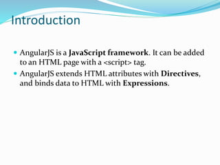 Introduction
 AngularJS is a JavaScript framework. It can be added
to an HTML page with a <script> tag.
 AngularJS extends HTML attributes with Directives,
and binds data to HTML with Expressions.
 