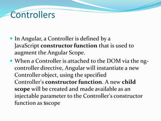 Controllers
 In Angular, a Controller is defined by a
JavaScript constructor function that is used to
augment the Angular Scope.
 When a Controller is attached to the DOM via the ng-
controller directive, Angular will instantiate a new
Controller object, using the specified
Controller's constructor function. A new child
scope will be created and made available as an
injectable parameter to the Controller's constructor
function as $scope
 