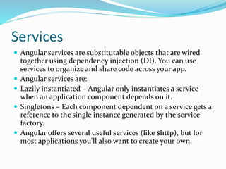Services
 Angular services are substitutable objects that are wired
together using dependency injection (DI). You can use
services to organize and share code across your app.
 Angular services are:
 Lazily instantiated – Angular only instantiates a service
when an application component depends on it.
 Singletons – Each component dependent on a service gets a
reference to the single instance generated by the service
factory.
 Angular offers several useful services (like $http), but for
most applications you'll also want to create your own.
 