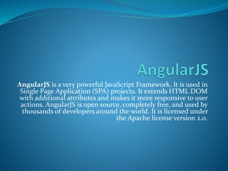 AngularJS is a very powerful JavaScript Framework. It is used in
Single Page Application (SPA) projects. It extends HTML DOM
with additional attributes and makes it more responsive to user
actions. AngularJS is open source, completely free, and used by
thousands of developers around the world. It is licensed under
the Apache license version 2.0.
 