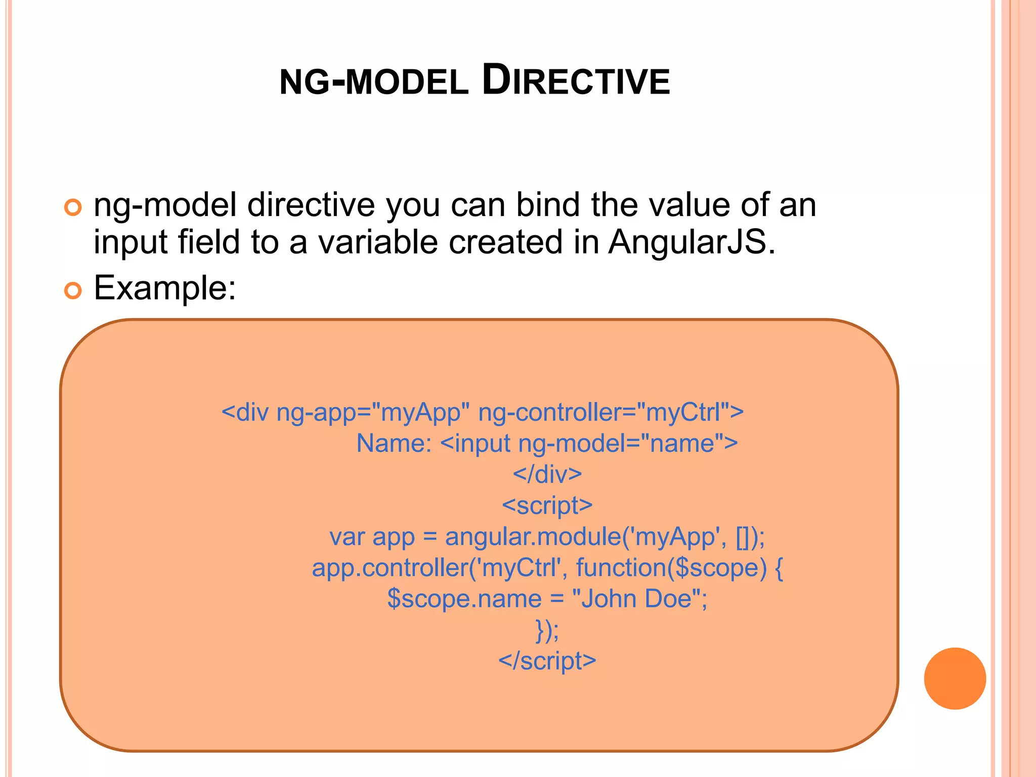 NG-MODEL DIRECTIVE
 ng-model directive you can bind the value of an
input field to a variable created in AngularJS.
 Example:
<div ng-app="myApp" ng-controller="myCtrl">
Name: <input ng-model="name">
</div>
 