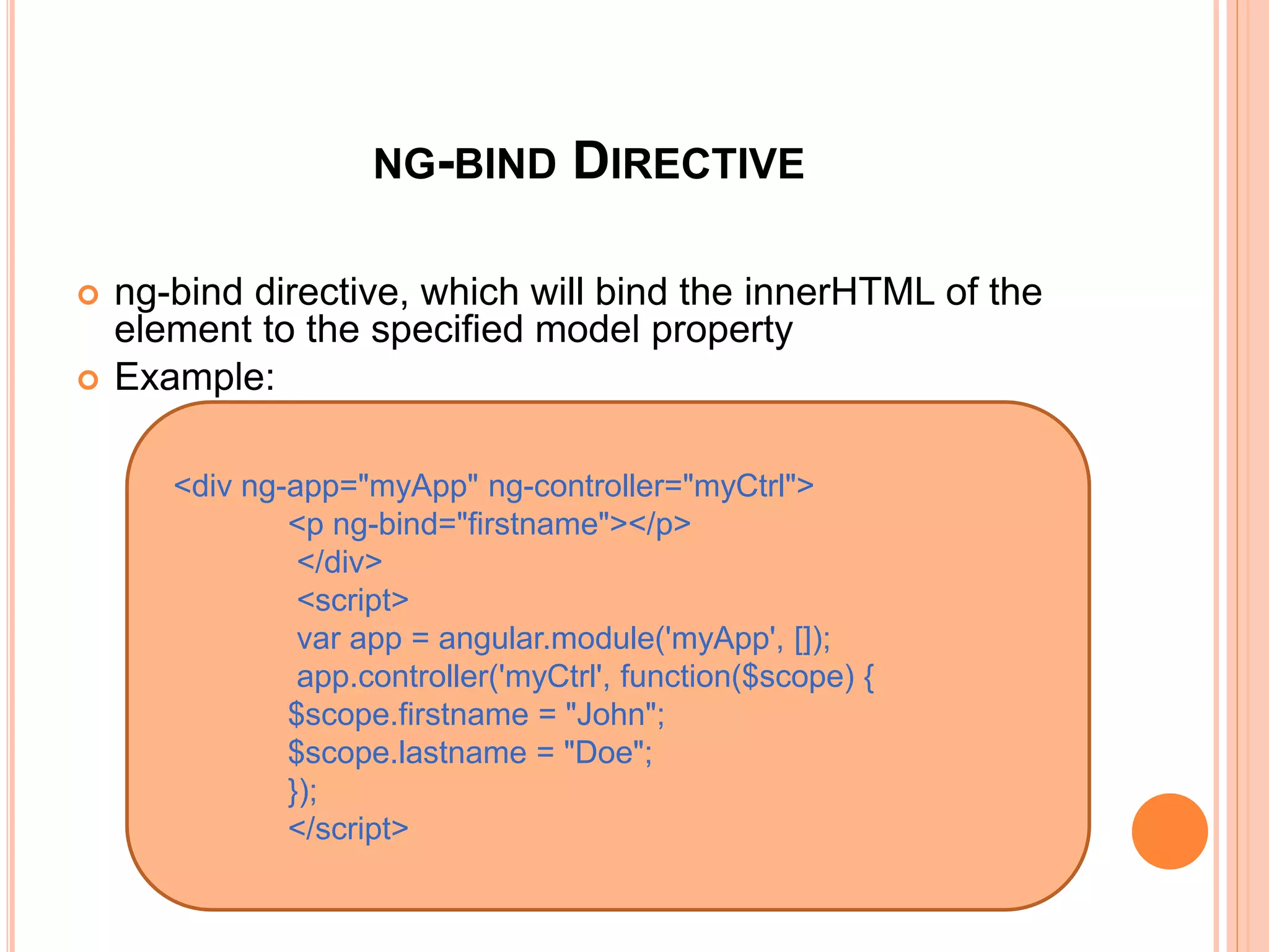 NG-BIND DIRECTIVE
 ng-bind directive, which will bind the innerHTML of
the element to the specified model property
 Example:
<p ng-bind="firstname"></p>
</div>
<div ng-app="myApp" ng-controller="myCtrl">
<p ng-bind="name"></p>
</div>
 