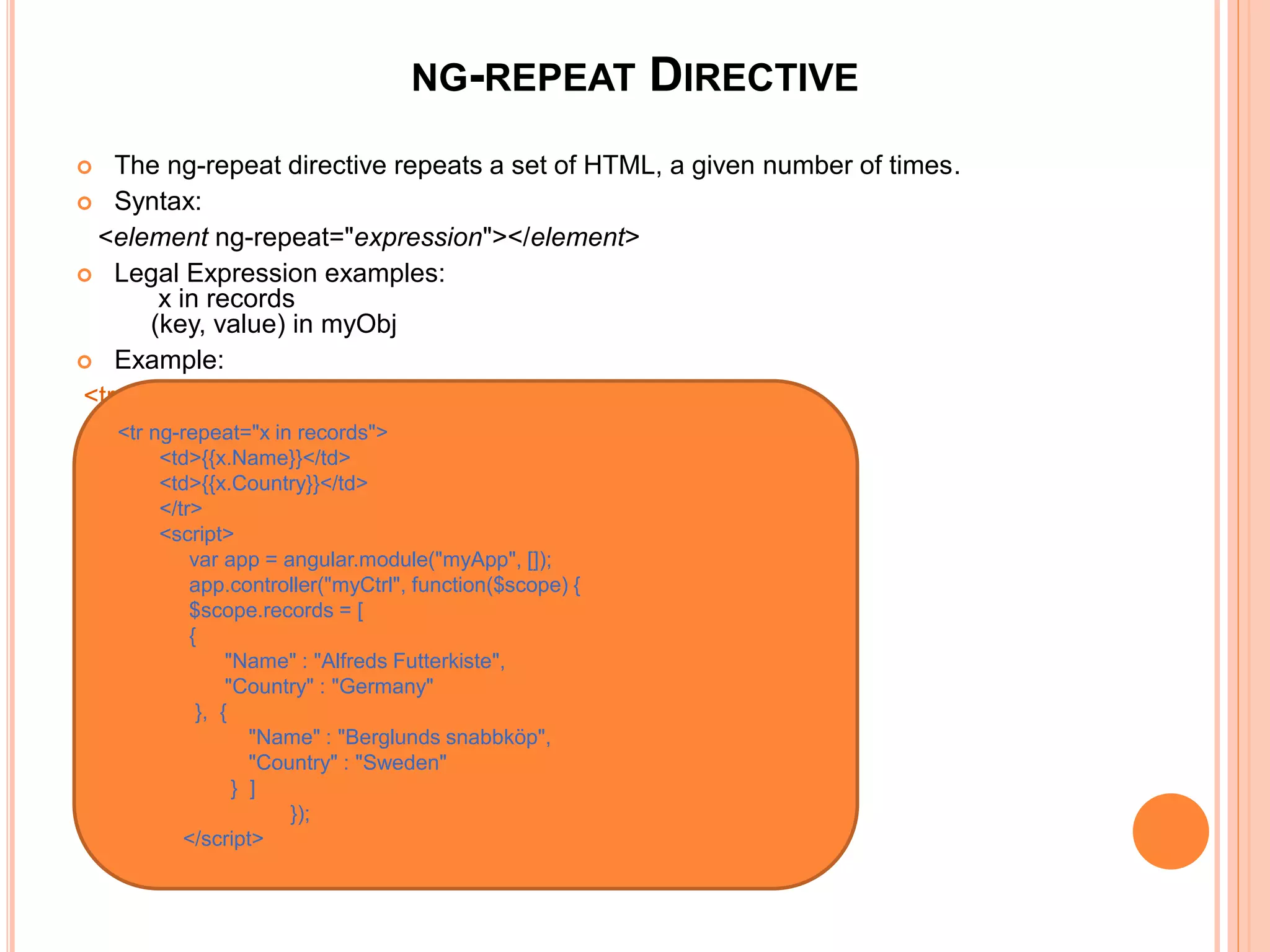 NG-REPEAT DIRECTIVE
 The ng-repeat directive repeats a set of HTML, a given
number of times.
 Syntax:
<element ng-repeat="expression"></element>
 Legal Expression examples:
x in records
(key, value) in myObj
Example:
 