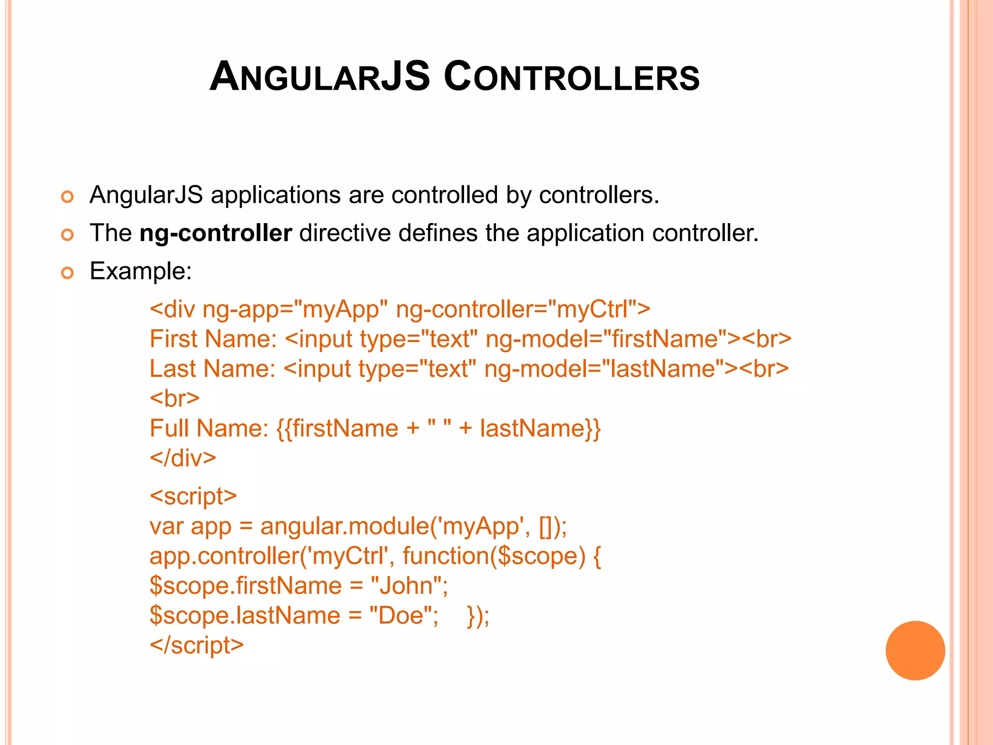 ANGULARJS MODULES
 An AngularJS module defines an application.
 The module is a container for the application
controllers.
 A module is created by using the AngularJS
function angular.module
 Example:
<div ng-app="myApp">...</div>
<script>
var app = angular.module("myApp", []);
</script>
<div ng-app="myApp">...</div>
<script>
var app = angular.module("myApp", []);
</script>
 