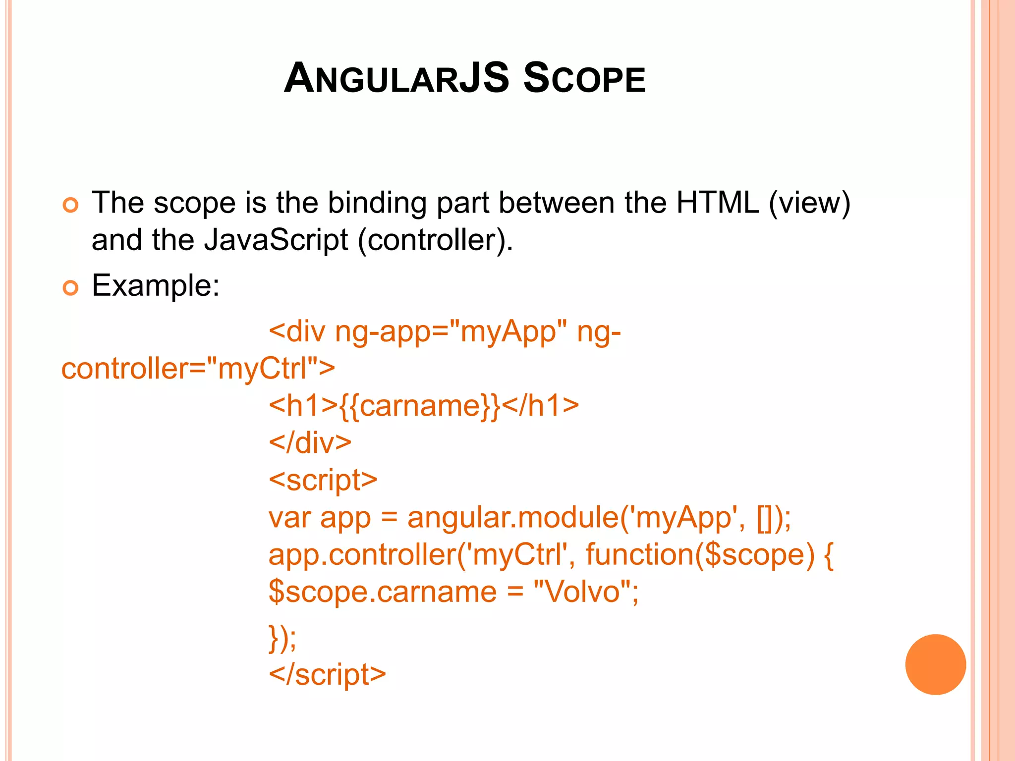 ANGULARJS CONTROLLERS
 AngularJS applications are controlled by controllers. They act as
containers.
 The ng-controller directive defines the application controller.
 Example:
<div ng-app="myApp" ng-controller="myCtrl">
First Name: <input type="text" ng-model="firstName"><br>
Last Name: <input type="text" ng-model="lastName"><br>
<br>
Full Name: {{firstName + " " + lastName}}
</div>
<script>
var app = angular.module('myApp', []);
app.controller('myCtrl', function($scope) {
$scope.firstName = "John";
$scope.lastName = "Doe"; });
</script>
<div ng-app="myApp" ng-controller="myCtrl">
First Name: <input type="text" ng-
model="firstName"><br>
Last Name: <input type="text" ng-
model="lastName"><br>
<br>
Full Name: {{firstName + " " + lastName}}
</div>
<script>
var app = angular.module('myApp', []);
app.controller('myCtrl', function($scope) {
$scope.firstName = "John";
$scope.lastName = "Doe"; });
</script>
 