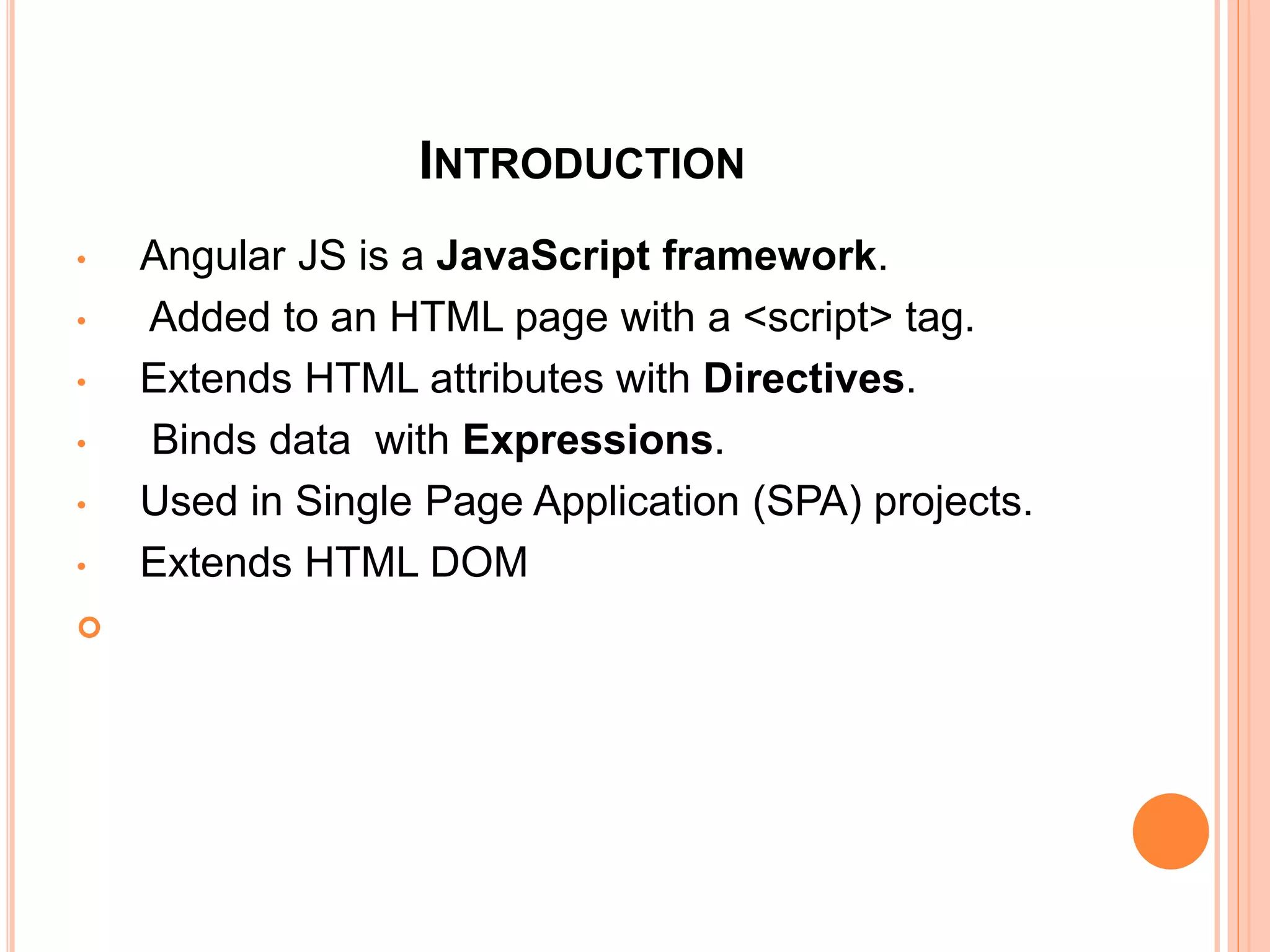 INTRODUCTION
• Angular JS is a JavaScript.
• Added to an HTML page with a <script> tag.
• Extends HTML attributes with Directives.
• Binds data with Expressions.
• Used in Single Page Application (SPA) projects.

 