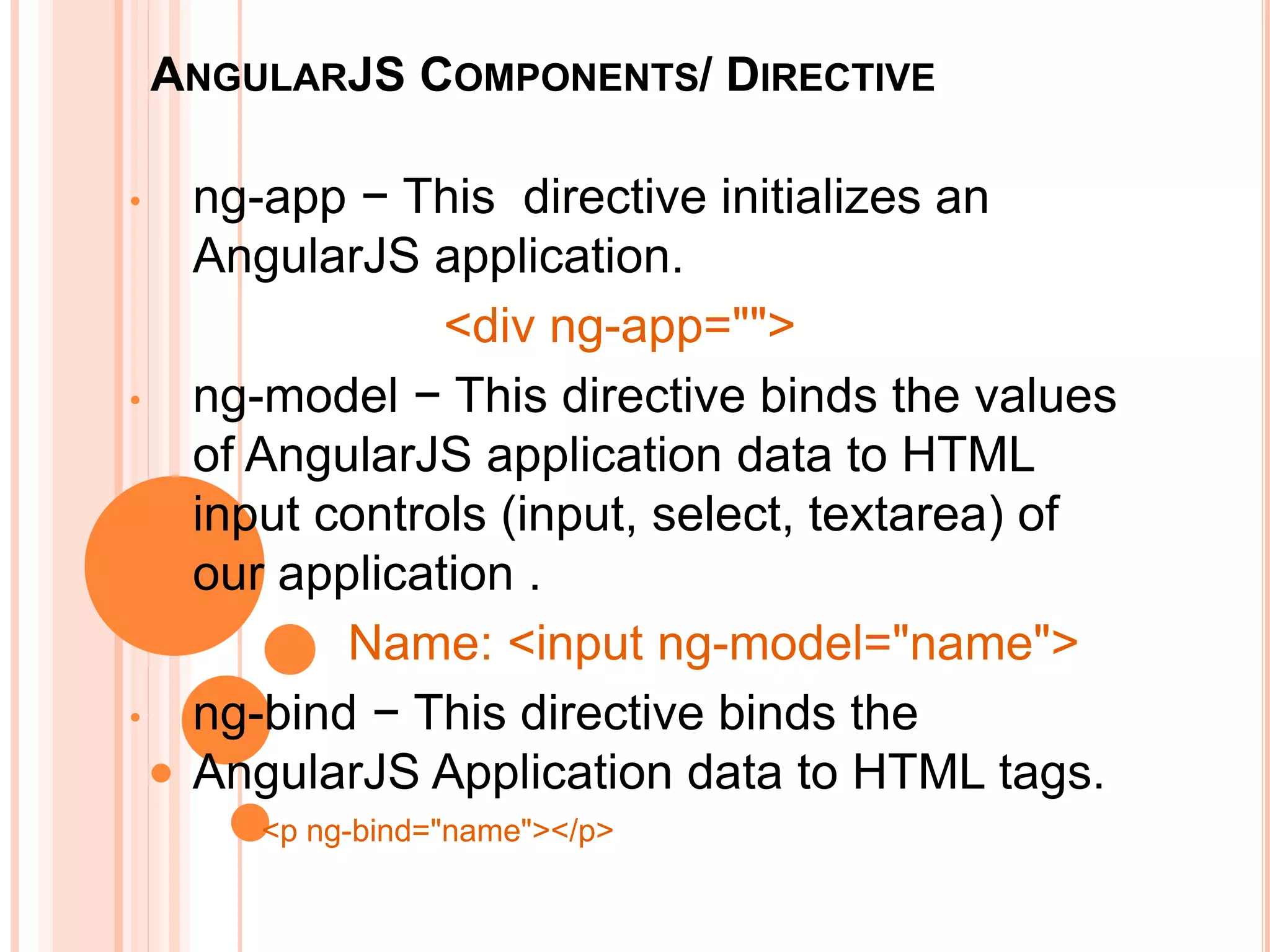ANGULARJS COMPONENTS/ DIRECTIVE
• ng-app − This directive initializes an AngularJS
application.
<div ng-app="">
• ng-model − This directive binds the values of AngularJS
application data to HTML input controls (input, select,
textarea) of our application .
ng-model="name"
• ng-bind − This directive binds the AngularJS
Application data to HTML tags.
ng-bind="name"
 