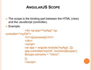 ANGULARJS CONTROLLERS
 AngularJS applications are controlled by controllers. They act as
containers.
 The ng-controller directive defines the application controller.
 Example:
<div ng-app="myApp" ng-controller="myCtrl">
First Name: <input type="text" ng-model="firstName"><br>
Last Name: <input type="text" ng-model="lastName"><br>
<br>
Full Name: {{firstName + " " + lastName}}
</div>
<script>
var app = angular.module('myApp', []);
app.controller('myCtrl', function($scope) {
$scope.firstName = "John";
$scope.lastName = "Doe"; });
</script>
<div ng-app="myApp" ng-controller="myCtrl">
First Name: <input type="text" ng-
model="firstName"><br>
Last Name: <input type="text" ng-
model="lastName"><br>
<br>
Full Name: {{firstName + " " + lastName}}
</div>
<script>
var app = angular.module('myApp', []);
app.controller('myCtrl', function($scope) {
$scope.firstName = "John";
$scope.lastName = "Doe"; });
</script>
 