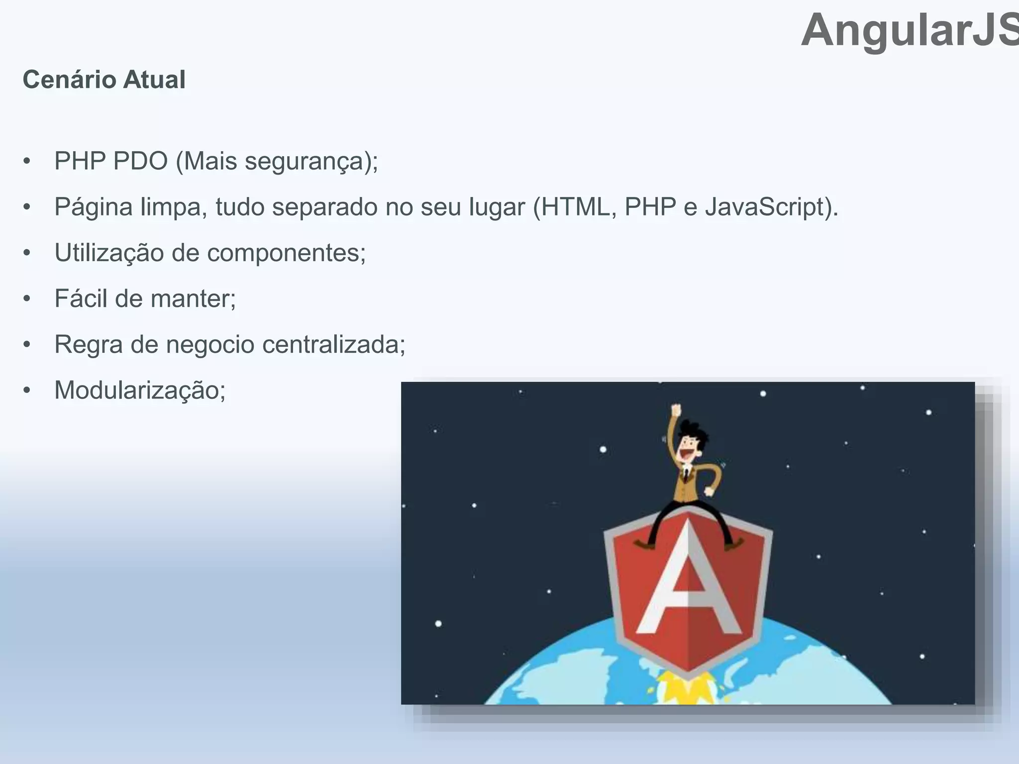 AngularJS
Cenário Atual
• PHP PDO (Mais segurança);
• Página limpa, tudo separado no seu lugar (HTML, PHP e JavaScript).
• Utilização de componentes;
• Fácil de manter;
• Regra de negocio centralizada;
• Modularização;