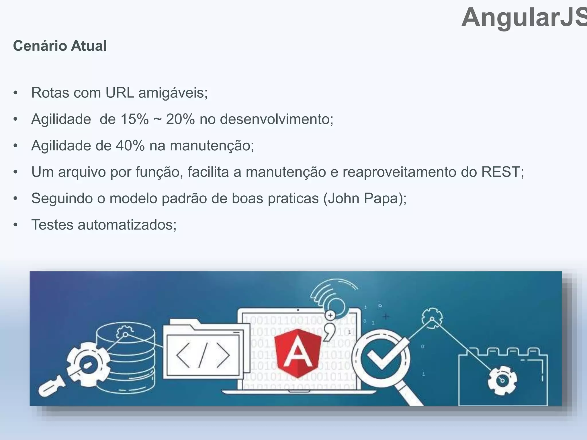 AngularJS
Cenário Atual
• Rotas com URL amigáveis;
• Agilidade de 15% ~ 20% no desenvolvimento;
• Agilidade de 40% na manutenção;
• Um arquivo por função, facilita a manutenção e reaproveitamento do REST;
• Seguindo o modelo padrão de boas praticas (John Papa);
• Testes automatizados;