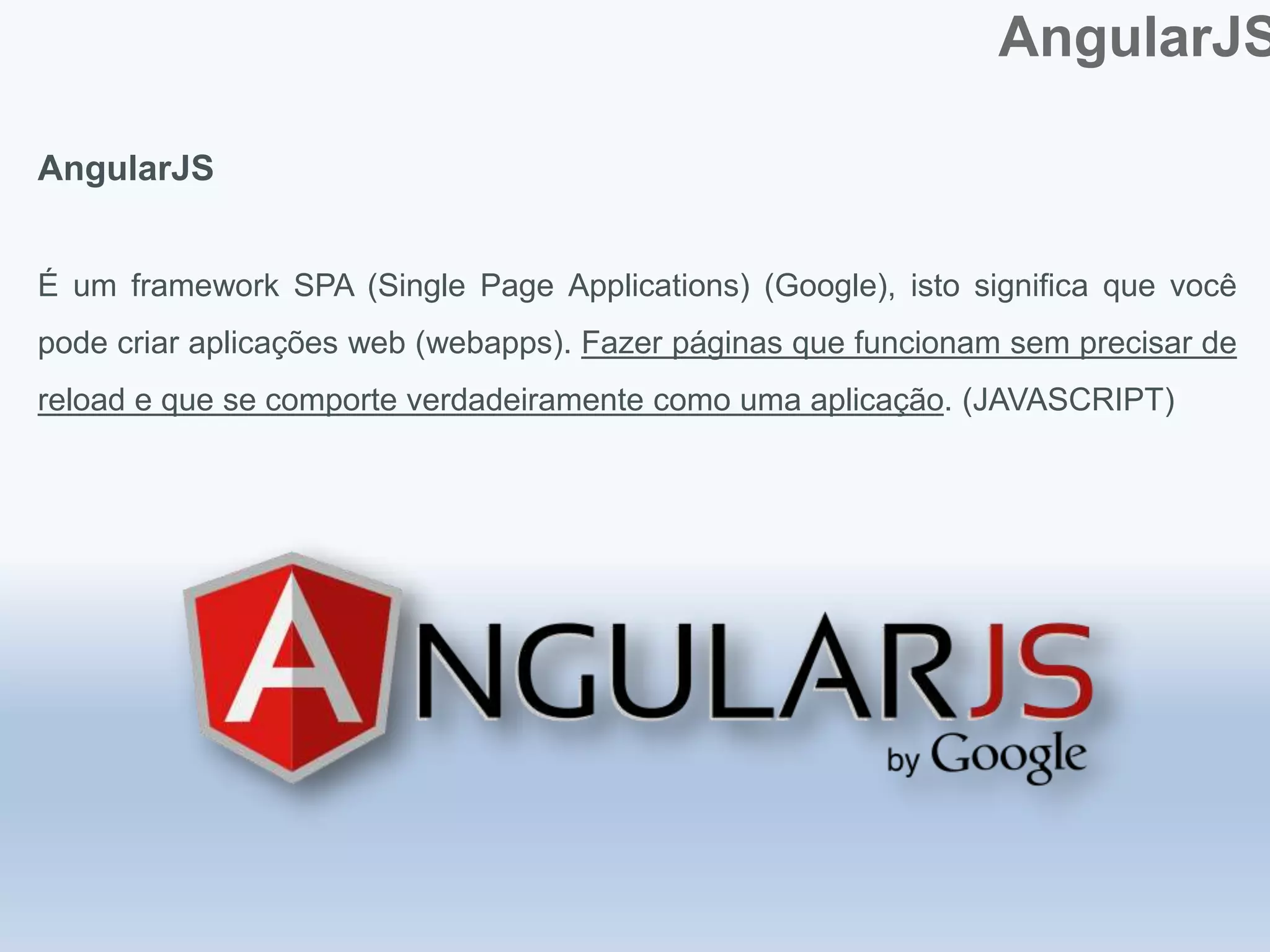 AngularJS
AngularJS
É um framework SPA (Single Page Applications) (Google), isto significa que você
pode criar aplicações web (webapps). Fazer páginas que funcionam sem precisar de
reload e que se comporte verdadeiramente como uma aplicação. (JAVASCRIPT)