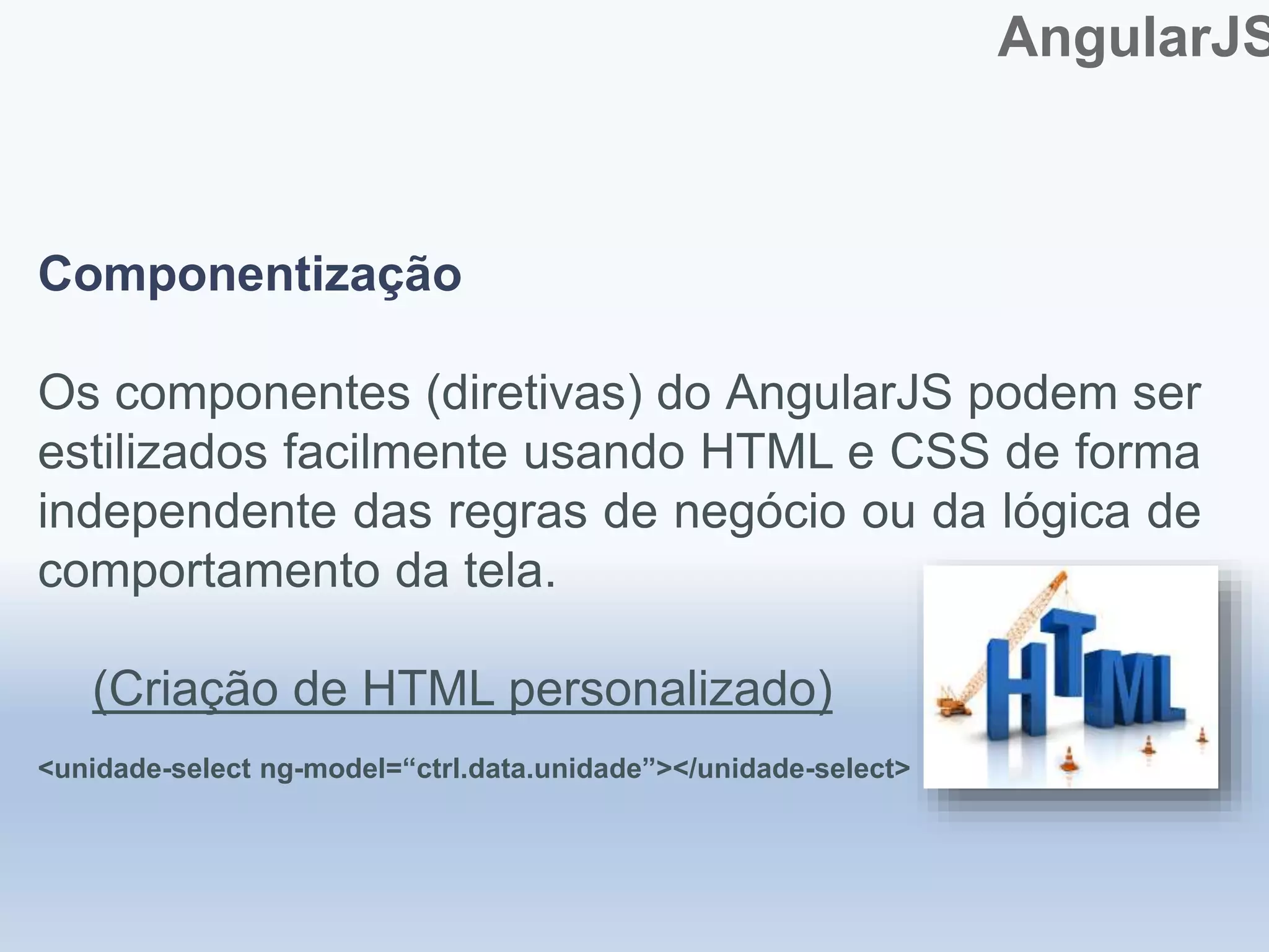 AngularJS
Componentização
Os componentes (diretivas) do AngularJS podem ser
estilizados facilmente usando HTML e CSS de forma
independente das regras de negócio ou da lógica de
comportamento da tela.
(Criação de HTML personalizado)
<unidade-select ng-model=“ctrl.data.unidade”></unidade-select>