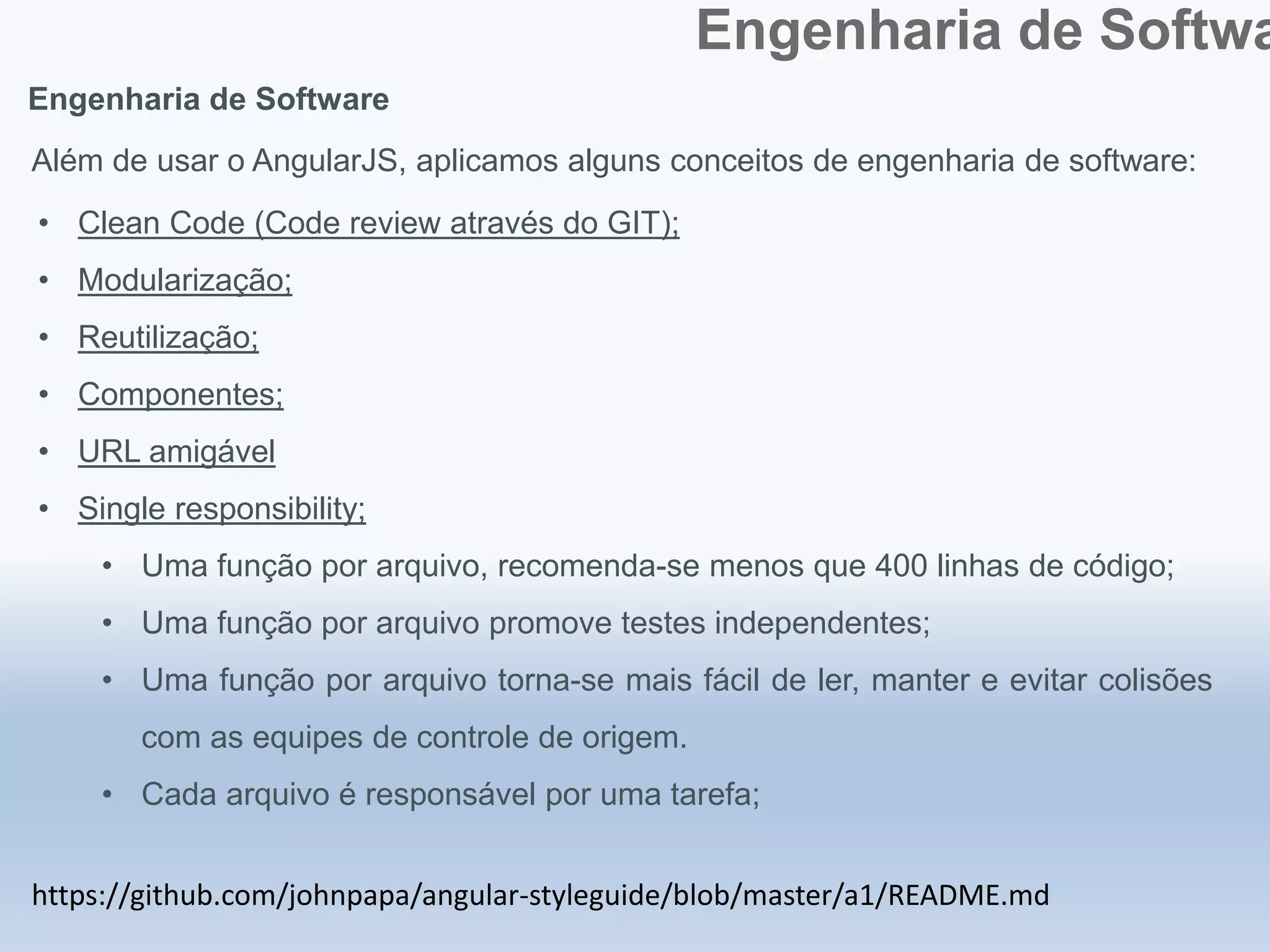 Engenharia de Softwa
Engenharia de Software
https://github.com/johnpapa/angular-styleguide/blob/master/a1/README.md
Além de usar o AngularJS, aplicamos alguns conceitos de engenharia de software:
• Clean Code (Code review através do GIT);
• Modularização;
• Reutilização;
• Componentes;
• URL amigável
• Single responsibility;
• Uma função por arquivo, recomenda-se menos que 400 linhas de código;
• Uma função por arquivo promove testes independentes;
• Uma função por arquivo torna-se mais fácil de ler, manter e evitar colisões
com as equipes de controle de origem.
• Cada arquivo é responsável por uma tarefa;