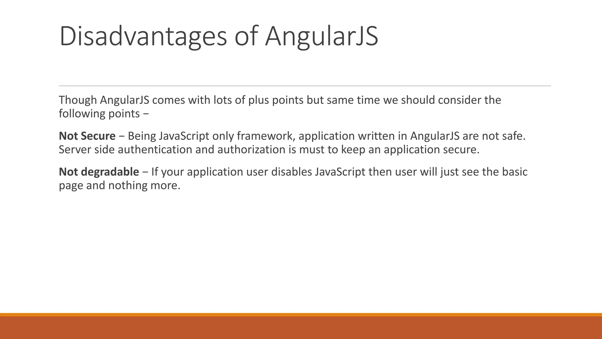 Disadvantages of AngularJS
Though AngularJS comes with lots of plus points but same time we should consider the
following points −
Not Secure − Being JavaScript only framework, application written in AngularJS are not safe.
Server side authentication and authorization is must to keep an application secure.
Not degradable − If your application user disables JavaScript then user will just see the basic
page and nothing more.
 