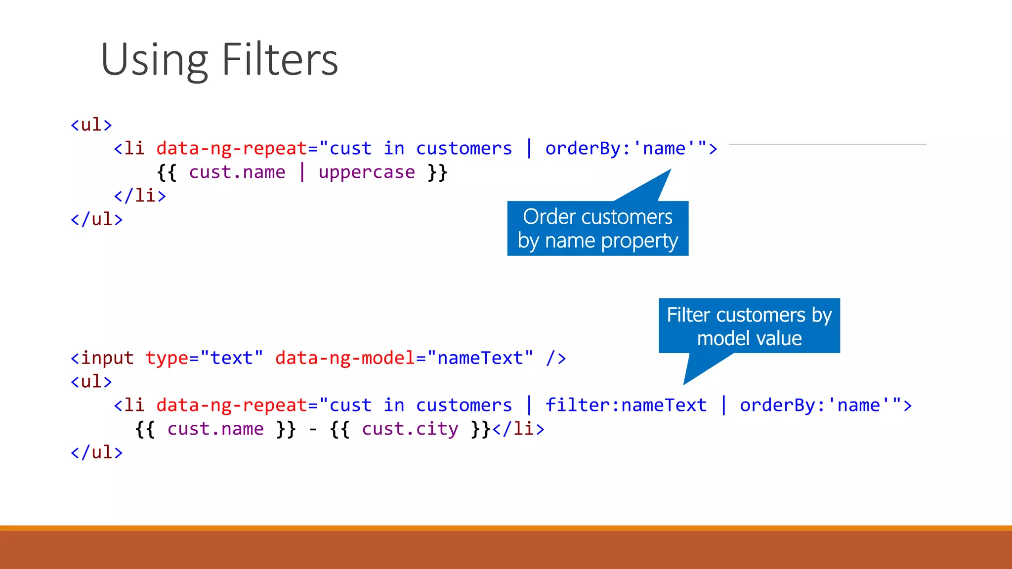 <ul>
<li data-ng-repeat="cust in customers | orderBy:'name'">
{{ cust.name | uppercase }}
</li>
</ul> Order customers
by name property
<input type="text" data-ng-model="nameText" />
<ul>
<li data-ng-repeat="cust in customers | filter:nameText | orderBy:'name'">
{{ cust.name }} - {{ cust.city }}</li>
</ul>
Filter customers by
model value
Using Filters
 