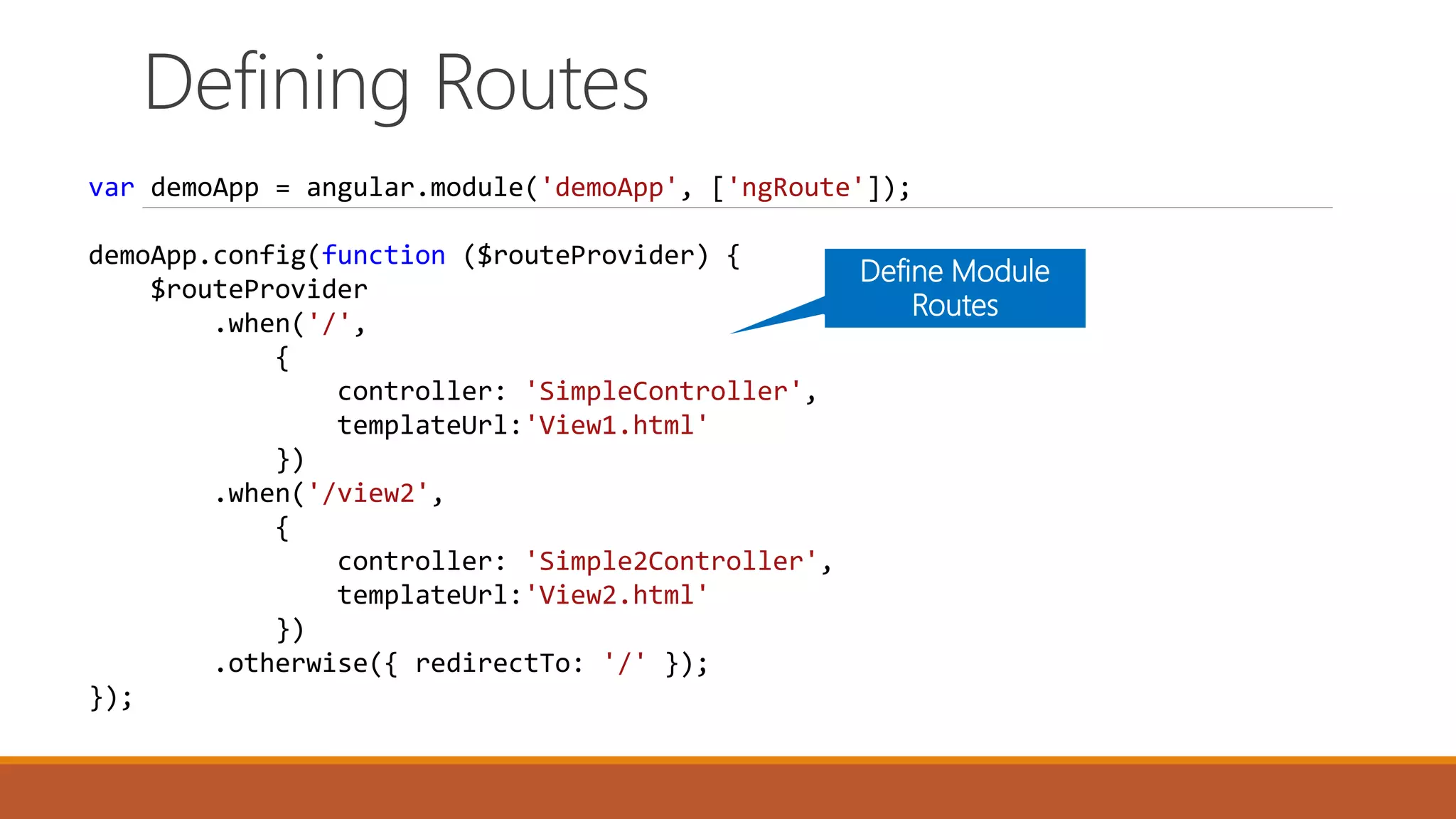 Defining Routes
var demoApp = angular.module('demoApp', ['ngRoute']);
demoApp.config(function ($routeProvider) {
$routeProvider
.when('/',
{
controller: 'SimpleController',
templateUrl:'View1.html'
})
.when('/view2',
{
controller: 'Simple2Controller',
templateUrl:'View2.html'
})
.otherwise({ redirectTo: '/' });
});
Define Module
Routes
 