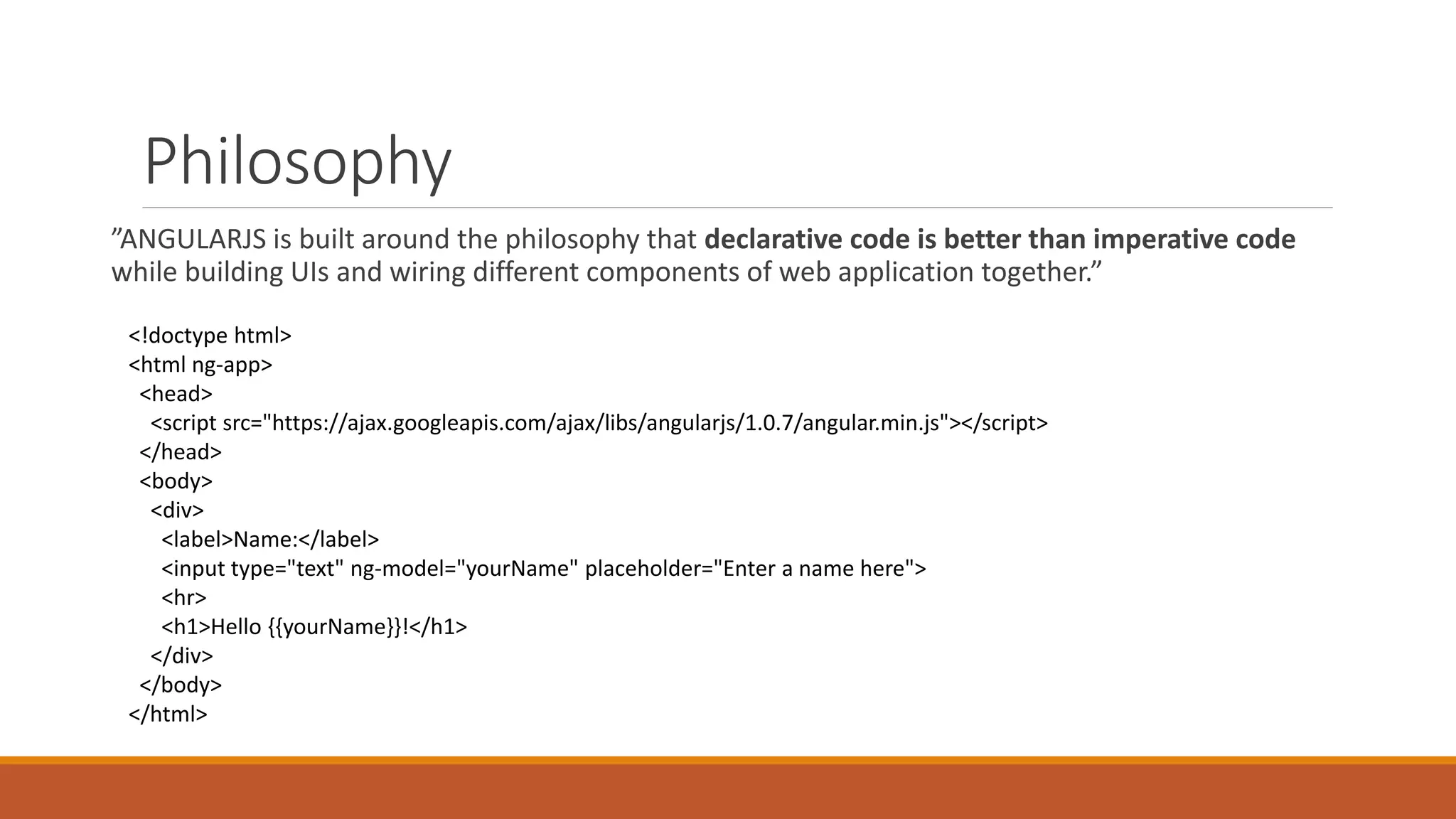 Philosophy
”ANGULARJS is built around the philosophy that declarative code is better than imperative code
while building UIs and wiring different components of web application together.”
<!doctype html>
<html ng-app>
<head>
<script src="https://ajax.googleapis.com/ajax/libs/angularjs/1.0.7/angular.min.js"></script>
</head>
<body>
<div>
<label>Name:</label>
<input type="text" ng-model="yourName" placeholder="Enter a name here">
<hr>
<h1>Hello {{yourName}}!</h1>
</div>
</body>
</html>
 