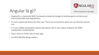 Angular là gì?
• AngularJS is a Javascript MVC framework created by Google to build properly architectured
and maintenable web applications.
• It’s not a JavaScript library (As they say). There are no functions which we can directly call and
use.
• It is not a DOM manipulation library like jQuery. But it uses subset of jQuery for DOM
manipulation (called jqLite).
• Focus more on HTML side of web apps.
• For MVC/MVVM design pattern
 