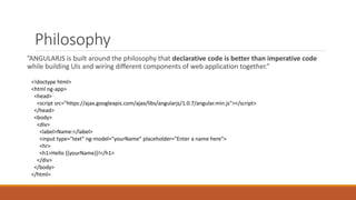 Philosophy
”ANGULARJS is built around the philosophy that declarative code is better than imperative code
while building UIs and wiring different components of web application together.”
<!doctype html>
<html ng-app>
<head>
<script src="https://ajax.googleapis.com/ajax/libs/angularjs/1.0.7/angular.min.js"></script>
</head>
<body>
<div>
<label>Name:</label>
<input type="text" ng-model="yourName" placeholder="Enter a name here">
<hr>
<h1>Hello {{yourName}}!</h1>
</div>
</body>
</html>
 