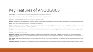 Key Features of ANGULARJS
Data-binding − It is the automatic synchronization of data between model and view components.
Scope − These are objects that refer to the model. They act as a glue between controller and view.
Controller − These are JavaScript functions that are bound to a particular scope.
Services − AngularJS come with several built-in services for example $http to make a XMLHttpRequests. These are singleton objects which are instantiated only once in app.
Filters − These select a subset of items from an array and returns a new array.
Directives − Directives are markers on DOM elements (such as elements, attributes, css, and more). These can be used to create custom HTML tags that serve as new, custom
widgets. AngularJS has built-in directives (ngBind, ngModel...)
Templates − These are the rendered view with information from the controller and model. These can be a single file (like index.html) or multiple views in one page using
"partials".
Routing − It is concept of switching views.
Model View Whatever − MVC is a design pattern for dividing an application into different parts (called Model, View and Controller), each with distinct responsibilities.
AngularJS does not implement MVC in the traditional sense, but rather something closer to MVVM (Model-View-ViewModel). The Angular JS team refers it humorously as
Model View Whatever.
Deep Linking − Deep linking allows you to encode the state of application in the URL so that it can be bookmarked. The application can then be restored from the URL to the
same state.
Dependency Injection − AngularJS has a built-in dependency injection subsystem that helps the developer by making the application easier to develop, understand, and test.
 