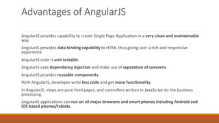 Advantages of AngularJS
AngularJS provides capability to create Single Page Application in a very clean and maintainable
way.
AngularJS provides data binding capability to HTML thus giving user a rich and responsive
experience
AngularJS code is unit testable.
AngularJS uses dependency injection and make use of separation of concerns.
AngularJS provides reusable components.
With AngularJS, developer write less code and get more functionality.
In AngularJS, views are pure html pages, and controllers written in JavaScript do the business
processing.
AngularJS applications can run on all major browsers and smart phones including Android and
iOS based phones/tablets.
 