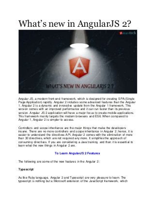 What’s new in AngularJS 2?
Angular JS, a modern front-end framework, which is designed for creating SPA (Single
Page Application) rapidly. Angular 2 includes some advanced features than the Angular
1. Angular 2 is a dynamic and innovative update from the Angular 1 framework. This
version comes with an improved performance and it can run faster than its previous
version. Angular JS 2 application will have a major focus to create mobile applications.
This framework mainly targets the modern browsers and ES6. When compared to
Angular 1, Angular 2 is simpler to access.
Controllers and scope inheritance are the major things that make the developers
insane. There are no more controllers and scope inheritance in Angular 2; hence, it is
easier to understand the directives API. Angular 2 comes with the elimination of more
than 30 directives, which are not required any more. It simplifies the approach of
consuming directives. If you are considering a Java training, and then it is essential to
learn what the new things in Angular 2 are.
To Learn AngularJS 2 Features
The following are some of the new features in the Angular 2:
Typescript
As like Ruby language, Angular 2 and Typescript are very pleasure to learn. The
typescript is nothing but a Microsoft extension of the JavaScript framework, which
 