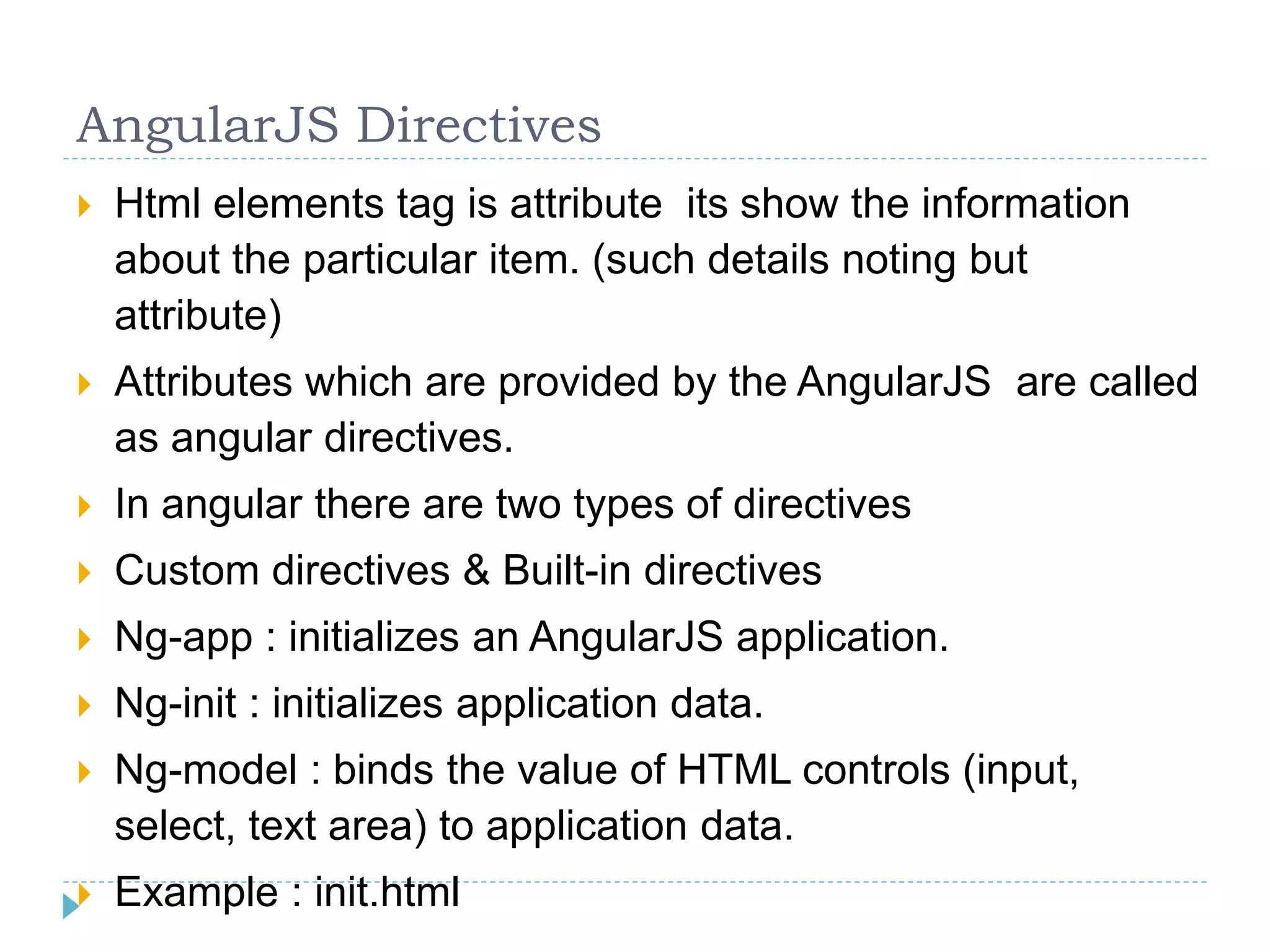 AngularJS Directives
 Html elements tag is attribute its show the information
about the particular item. (such details noting but
attribute)
 Attributes which are provided by the AngularJS are called
as angular directives.
 In angular there are two types of directives
 Custom directives & Built-in directives
 Ng-app : initializes an AngularJS application.
 Ng-init : initializes application data.
 Ng-model : binds the value of HTML controls (input,
select, text area) to application data.
 Example : init.html
 