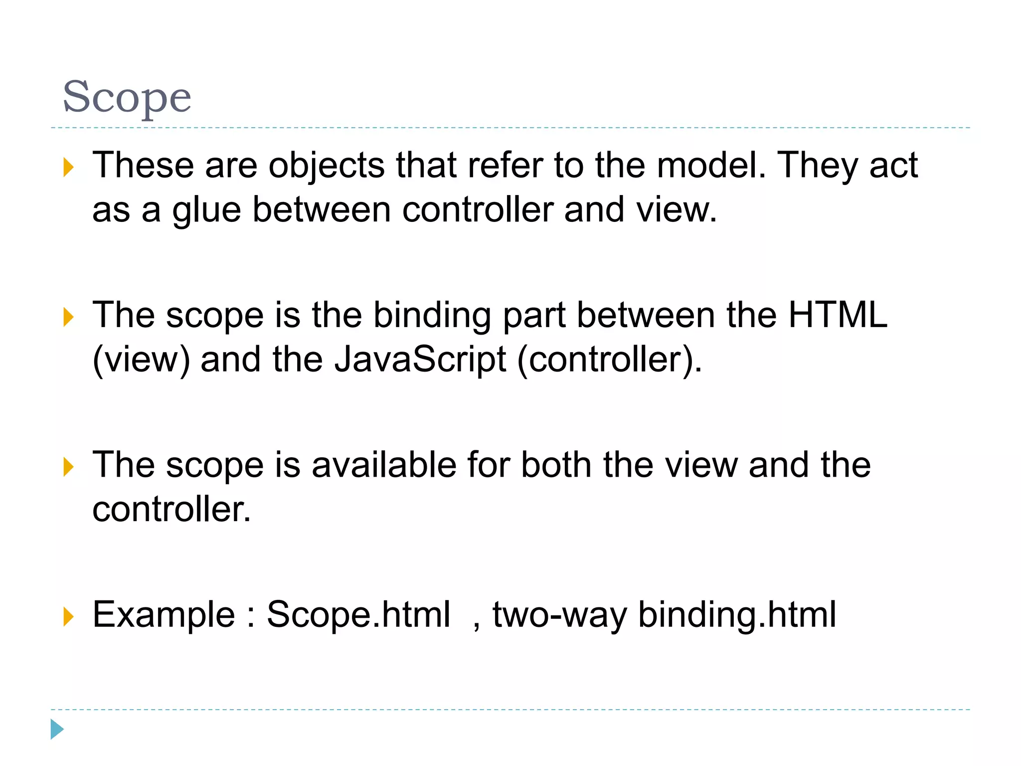 Scope
 These are objects that refer to the model. They act
as a glue between controller and view.
 The scope is the binding part between the HTML
(view) and the JavaScript (controller).
 The scope is available for both the view and the
controller.
 Example : Scope.html , two-way binding.html
 