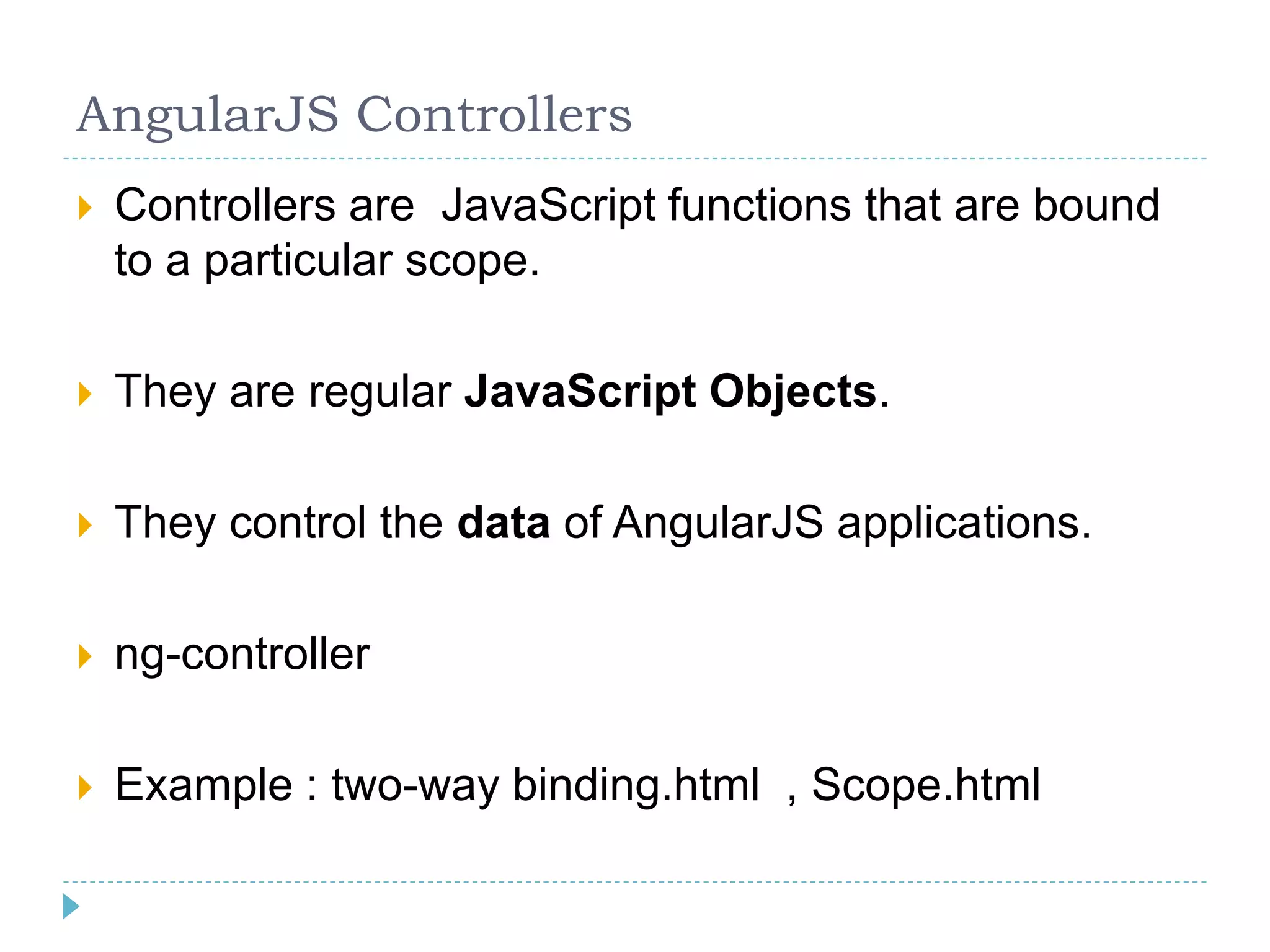 AngularJS Controllers
 Controllers are JavaScript functions that are bound
to a particular scope.
 They are regular JavaScript Objects.
 They control the data of AngularJS applications.
 ng-controller
 Example : two-way binding.html , Scope.html
 