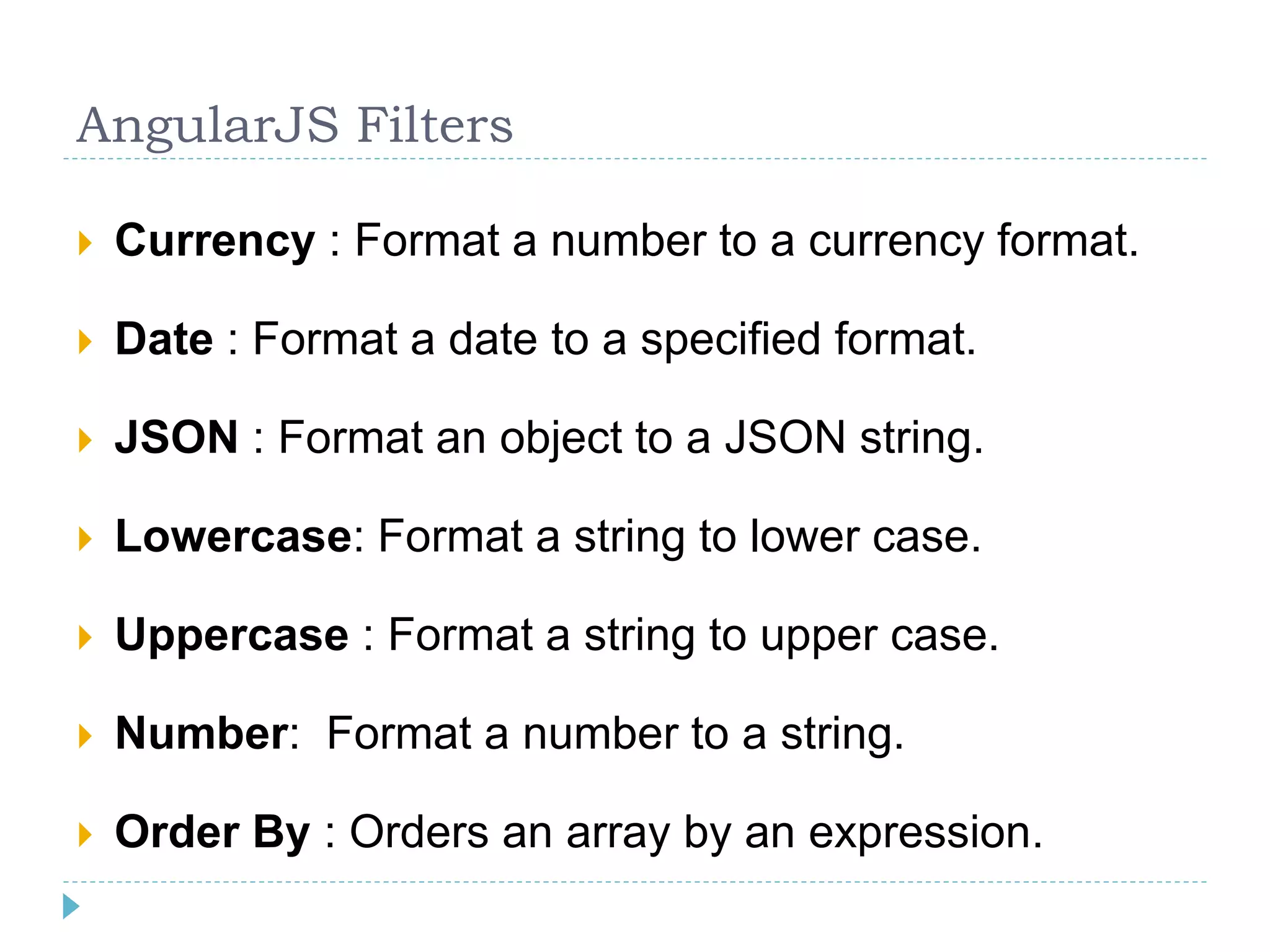 AngularJS Filters
 Currency : Format a number to a currency format.
 Date : Format a date to a specified format.
 JSON : Format an object to a JSON string.
 Lowercase: Format a string to lower case.
 Uppercase : Format a string to upper case.
 Number: Format a number to a string.
 Order By : Orders an array by an expression.
 