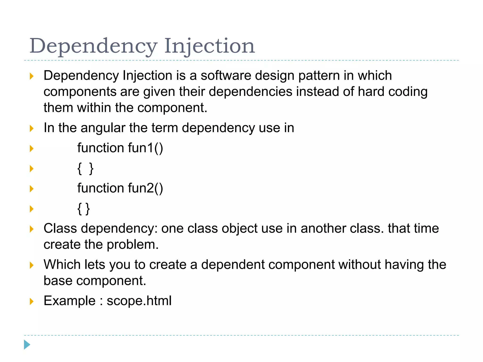 Dependency Injection
 Dependency Injection is a software design pattern in which
components are given their dependencies instead of hard coding
them within the component.
 In the angular the term dependency use in
 function fun1()
 { }
 function fun2()
 { }
 Class dependency: one class object use in another class. that time
create the problem.
 Which lets you to create a dependent component without having the
base component.
 Example : scope.html
 