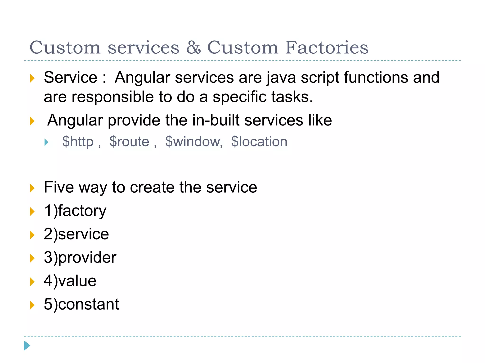 Custom services & Custom Factories
 Service : Angular services are java script functions and
are responsible to do a specific tasks.
 Angular provide the in-built services like
 $http , $route , $window, $location
 Five way to create the service
 1)factory
 2)service
 3)provider
 4)value
 5)constant
 