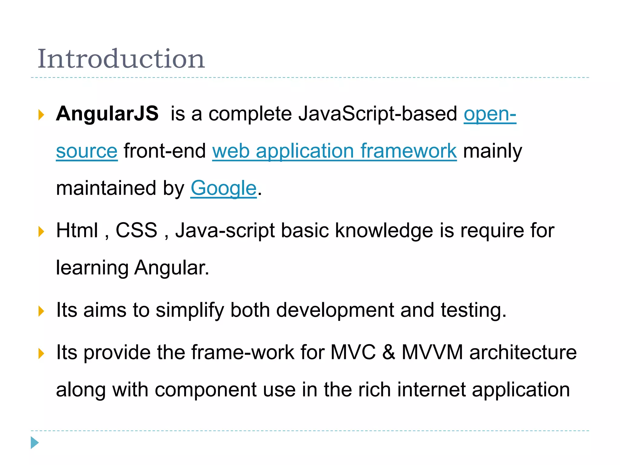 Introduction
 AngularJS is a complete JavaScript-based open-
source front-end web application framework mainly
maintained by Google.
 Html , CSS , Java-script basic knowledge is require for
learning Angular.
 Its aims to simplify both development and testing.
 Its provide the frame-work for MVC & MVVM architecture
along with component use in the rich internet application
 