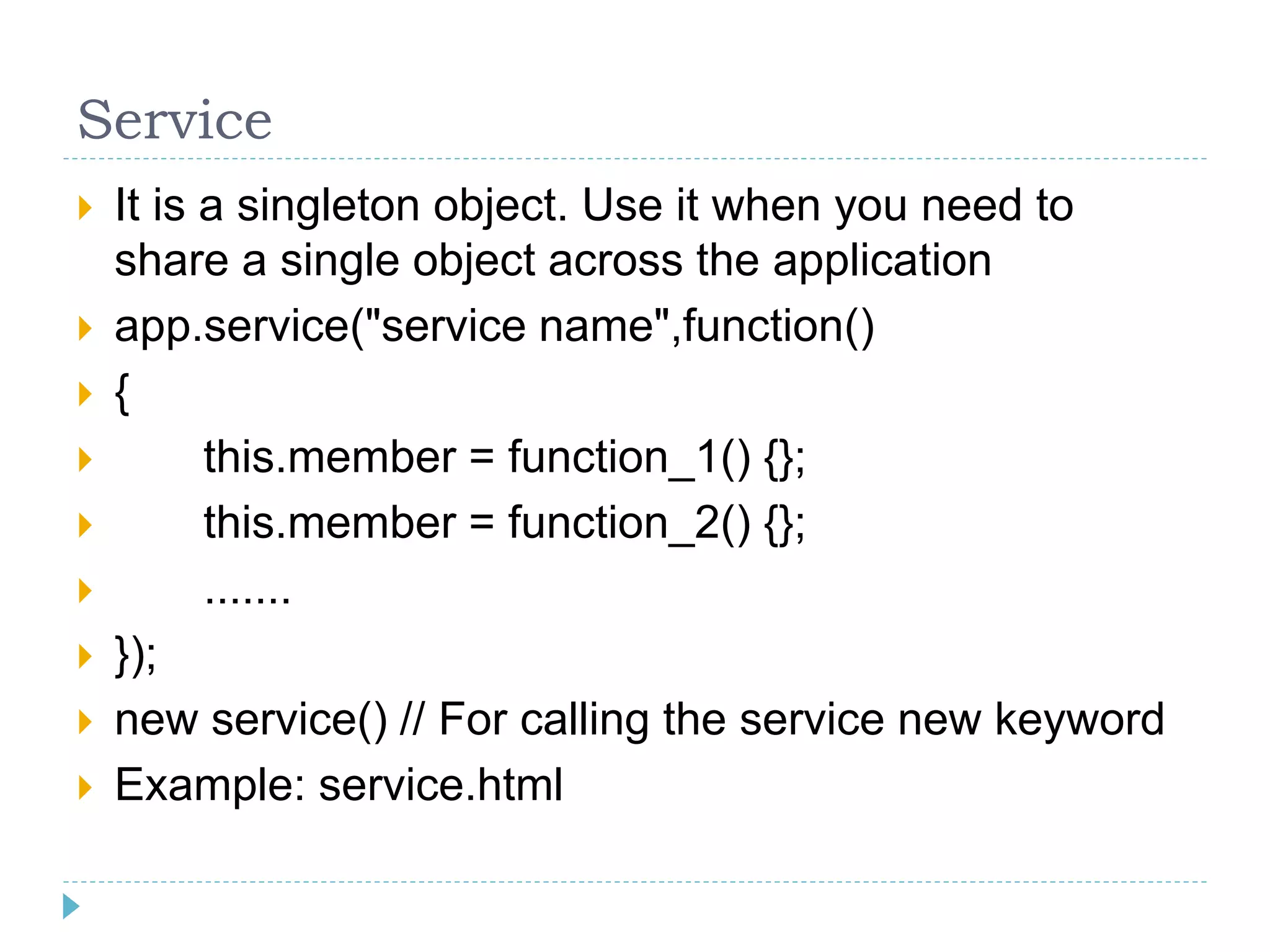 Service
 It is a singleton object. Use it when you need to
share a single object across the application
 app.service("service name",function()
 {
 this.member = function_1() {};
 this.member = function_2() {};
 .......
 });
 new service() // For calling the service new keyword
 Example: service.html
 