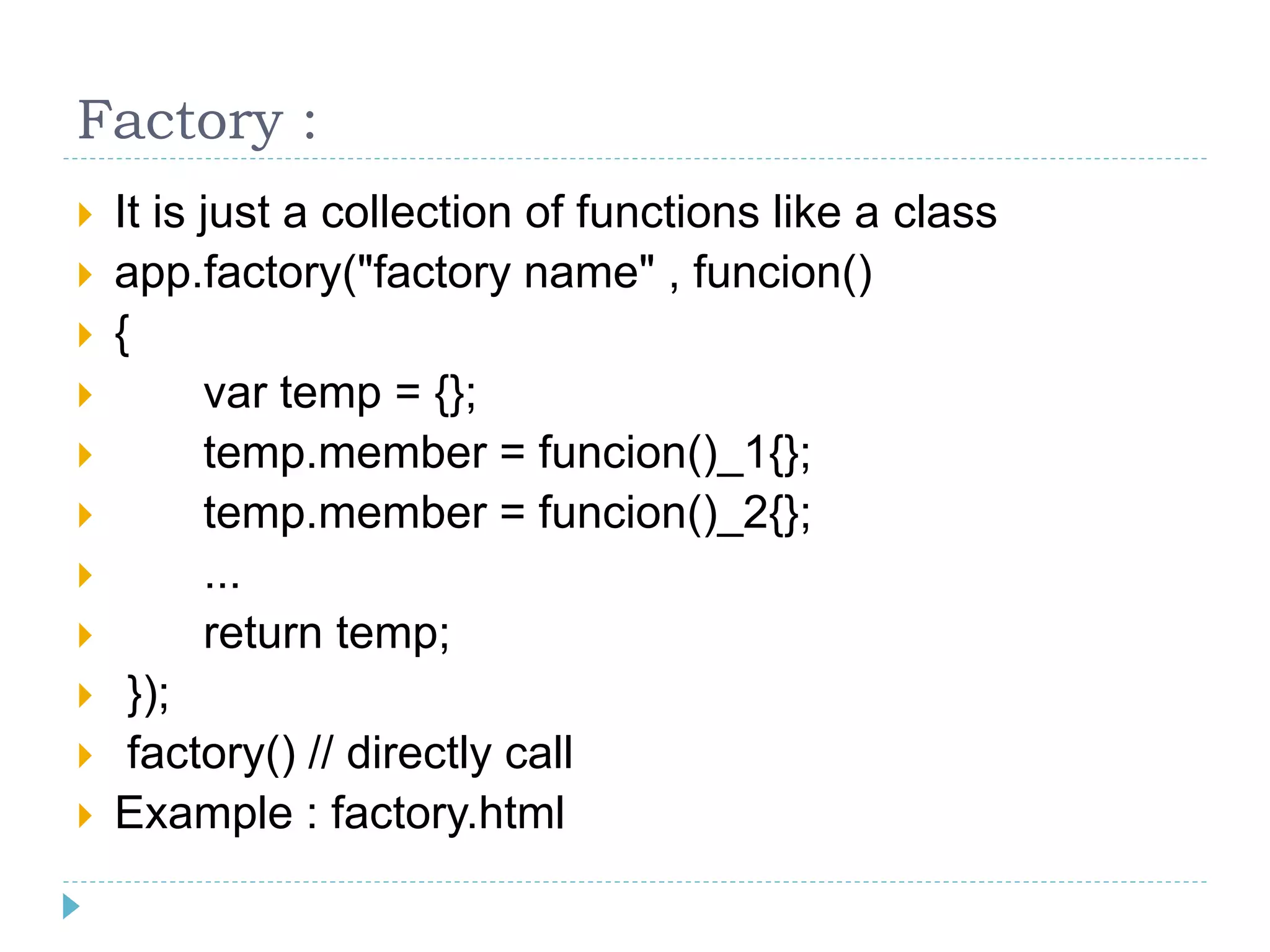 Factory :
 It is just a collection of functions like a class
 app.factory("factory name" , funcion()
 {
 var temp = {};
 temp.member = funcion()_1{};
 temp.member = funcion()_2{};
 ...
 return temp;
 });
 factory() // directly call
 Example : factory.html
 