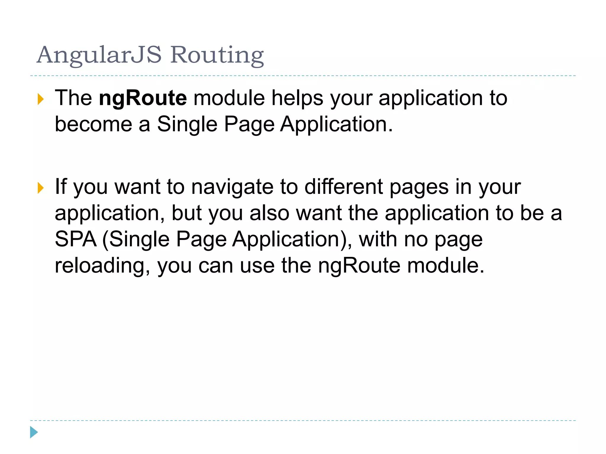 AngularJS Routing
 The ngRoute module helps your application to
become a Single Page Application.
 If you want to navigate to different pages in your
application, but you also want the application to be a
SPA (Single Page Application), with no page
reloading, you can use the ngRoute module.
 