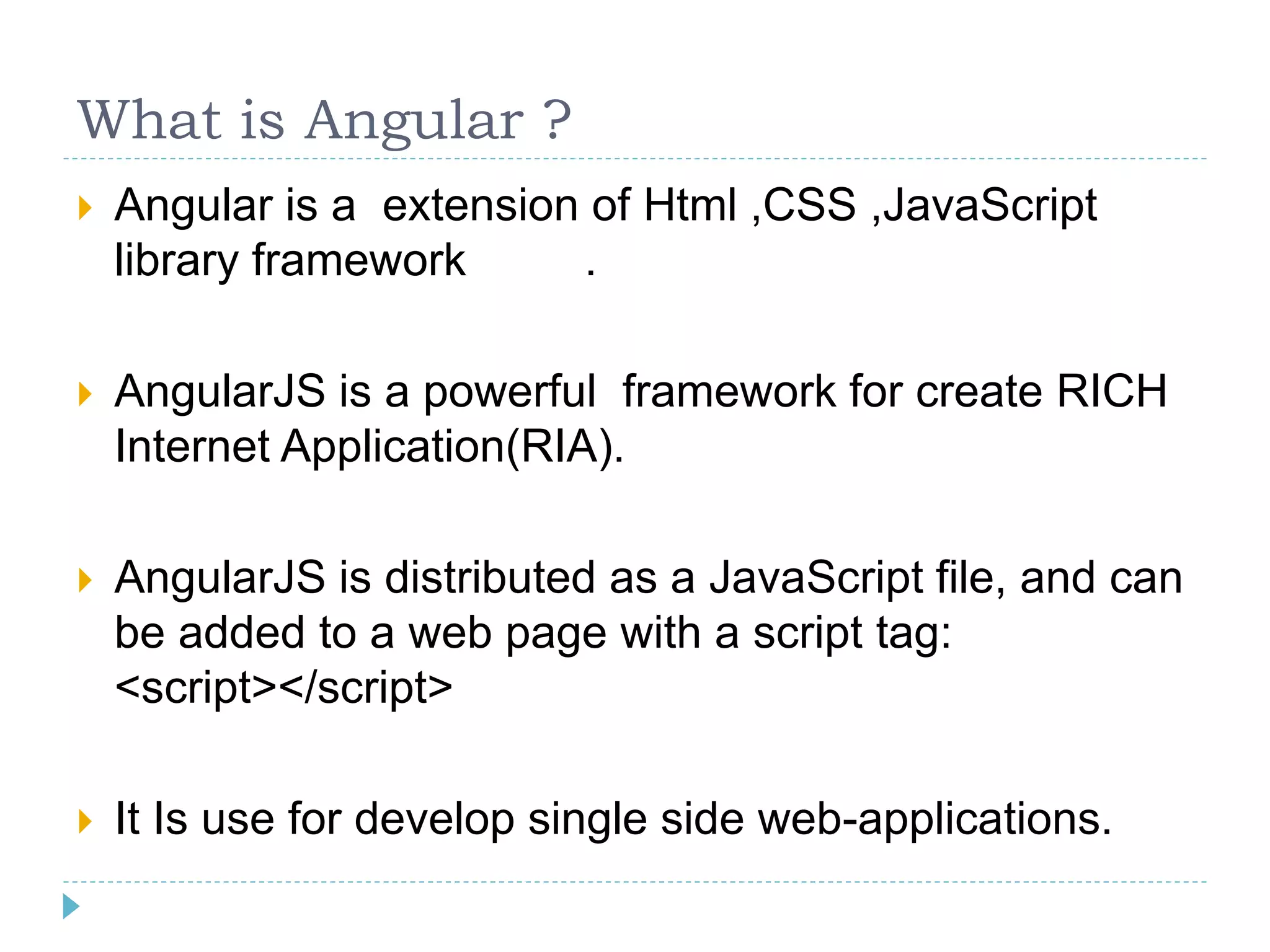 What is Angular ?
 Angular is a extension of Html ,CSS ,JavaScript
library framework .
 AngularJS is a powerful framework for create RICH
Internet Application(RIA).
 AngularJS is distributed as a JavaScript file, and can
be added to a web page with a script tag:
<script></script>
 It Is use for develop single side web-applications.
 