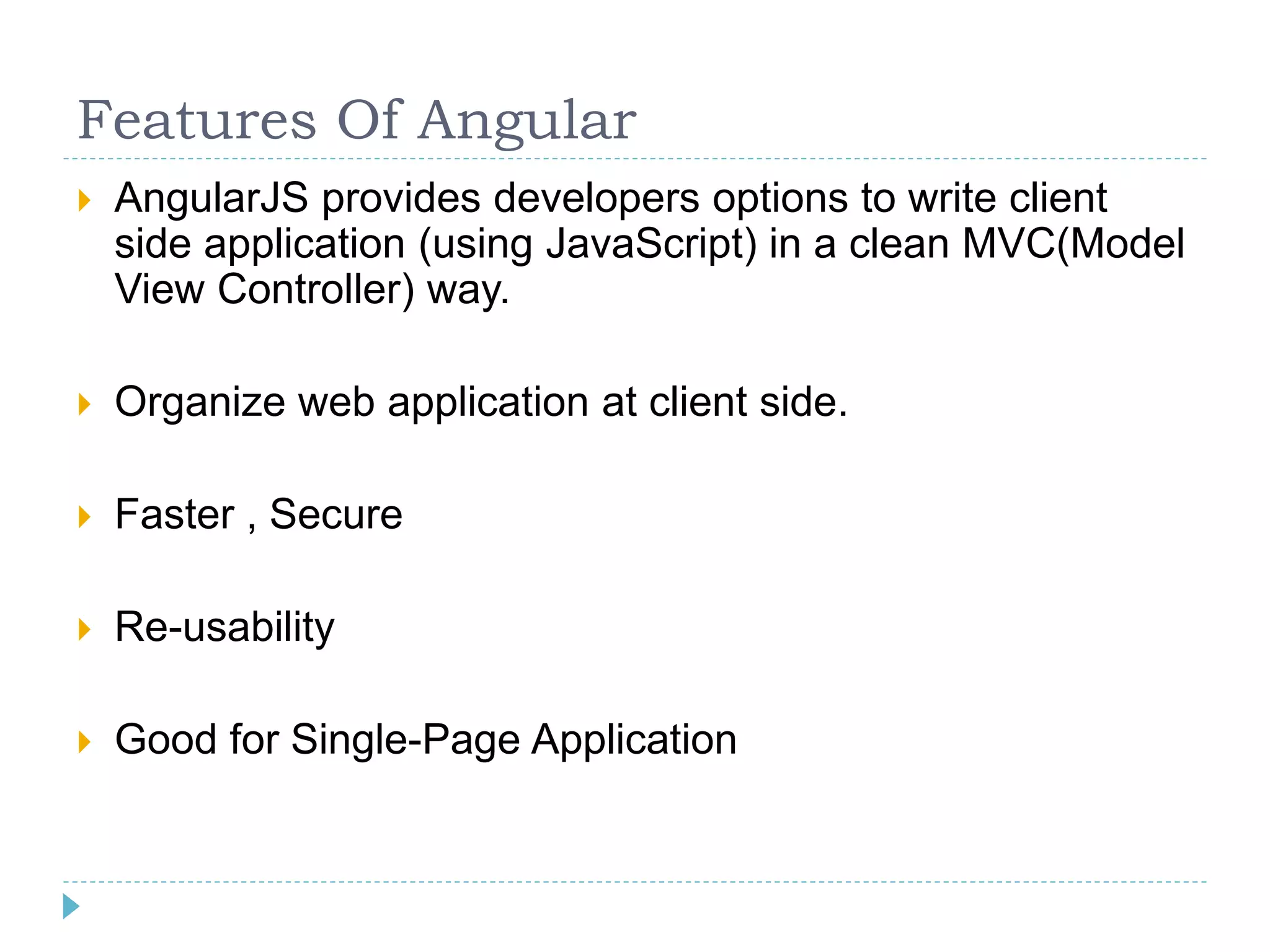Features Of Angular
 AngularJS provides developers options to write client
side application (using JavaScript) in a clean MVC(Model
View Controller) way.
 Organize web application at client side.
 Faster , Secure
 Re-usability
 Good for Single-Page Application
 