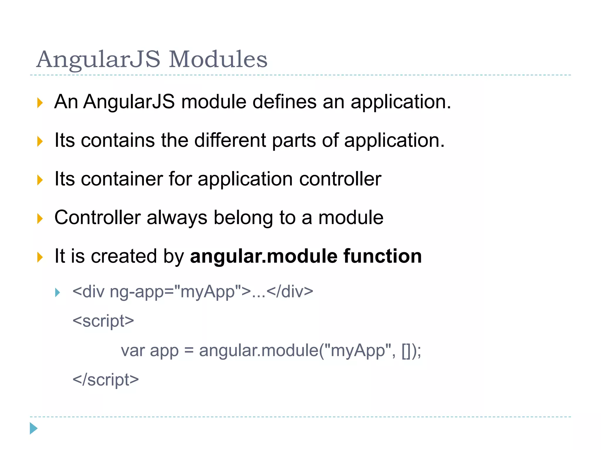 AngularJS Modules
 An AngularJS module defines an application.
 Its contains the different parts of application.
 Its container for application controller
 Controller always belong to a module
 It is created by angular.module function
 <div ng-app="myApp">...</div>
<script>
var app = angular.module("myApp", []);
</script>
 