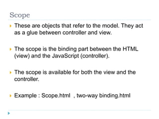 Scope
 These are objects that refer to the model. They act
as a glue between controller and view.
 The scope is the binding part between the HTML
(view) and the JavaScript (controller).
 The scope is available for both the view and the
controller.
 Example : Scope.html , two-way binding.html
 