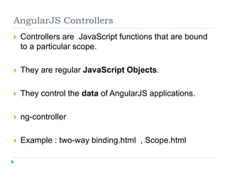 AngularJS Controllers
 Controllers are JavaScript functions that are bound
to a particular scope.
 They are regular JavaScript Objects.
 They control the data of AngularJS applications.
 ng-controller
 Example : two-way binding.html , Scope.html
 