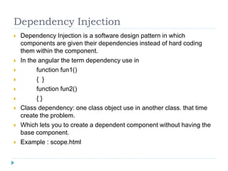 Dependency Injection
 Dependency Injection is a software design pattern in which
components are given their dependencies instead of hard coding
them within the component.
 In the angular the term dependency use in
 function fun1()
 { }
 function fun2()
 { }
 Class dependency: one class object use in another class. that time
create the problem.
 Which lets you to create a dependent component without having the
base component.
 Example : scope.html
 