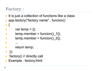 Factory :
 It is just a collection of functions like a class
 app.factory("factory name" , funcion()
 {
 var temp = {};
 temp.member = funcion()_1{};
 temp.member = funcion()_2{};
 ...
 return temp;
 });
 factory() // directly call
 Example : factory.html
 