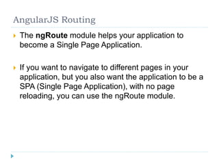 AngularJS Routing
 The ngRoute module helps your application to
become a Single Page Application.
 If you want to navigate to different pages in your
application, but you also want the application to be a
SPA (Single Page Application), with no page
reloading, you can use the ngRoute module.
 