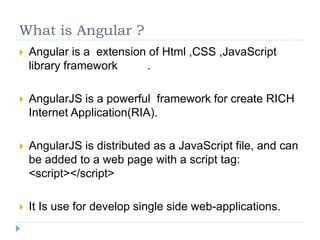What is Angular ?
 Angular is a extension of Html ,CSS ,JavaScript
library framework .
 AngularJS is a powerful framework for create RICH
Internet Application(RIA).
 AngularJS is distributed as a JavaScript file, and can
be added to a web page with a script tag:
<script></script>
 It Is use for develop single side web-applications.
 