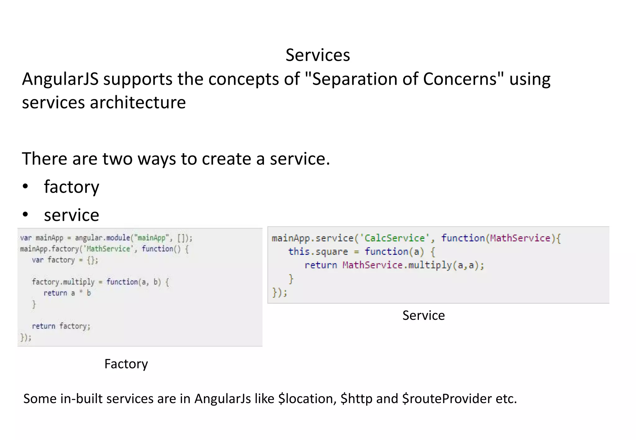 Services AngularJS supports the concepts of "Separation of Concerns" using services architecture There are two ways to create a service. • factory • service Factory Service Some in-built services are in AngularJs like $location, $http and $routeProvider etc. 