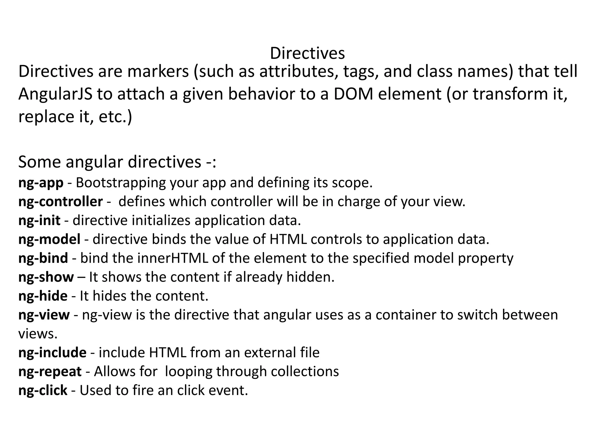 Directives Directives are markers (such as attributes, tags, and class names) that tell AngularJS to attach a given behavior to a DOM element (or transform it, replace it, etc.) Some angular directives -: ng-app - Bootstrapping your app and defining its scope. ng-controller - defines which controller will be in charge of your view. ng-init - directive initializes application data. ng-model - directive binds the value of HTML controls to application data. ng-bind - bind the innerHTML of the element to the specified model property ng-show – It shows the content if already hidden. ng-hide - It hides the content. ng-view - ng-view is the directive that angular uses as a container to switch between views. ng-include - include HTML from an external file ng-repeat - Allows for looping through collections ng-click - Used to fire an click event. 